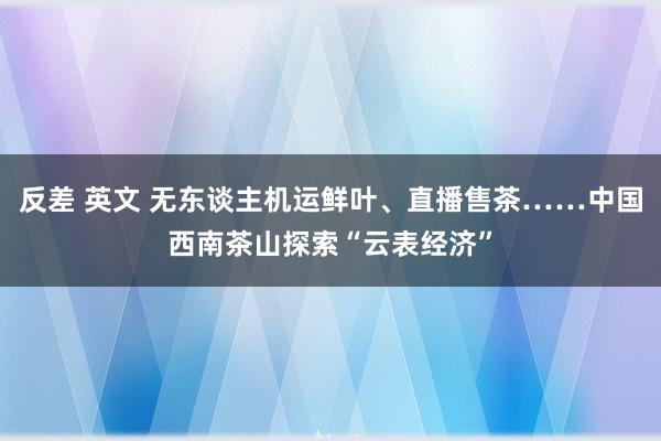 反差 英文 无东谈主机运鲜叶、直播售茶……中国西南茶山探索“云表经济”