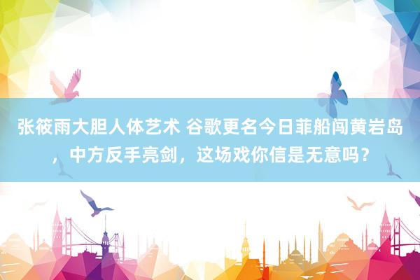 张筱雨大胆人体艺术 谷歌更名今日菲船闯黄岩岛，中方反手亮剑，这场戏你信是无意吗？