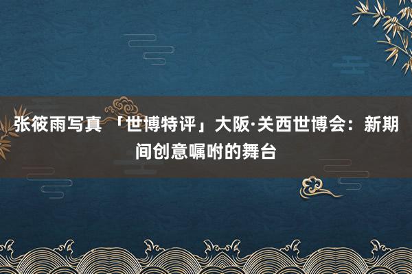张筱雨写真 「世博特评」大阪·关西世博会：新期间创意嘱咐的舞台