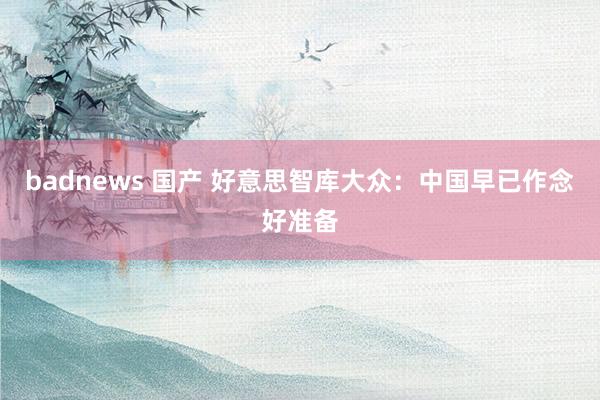 badnews 国产 好意思智库大众：中国早已作念好准备