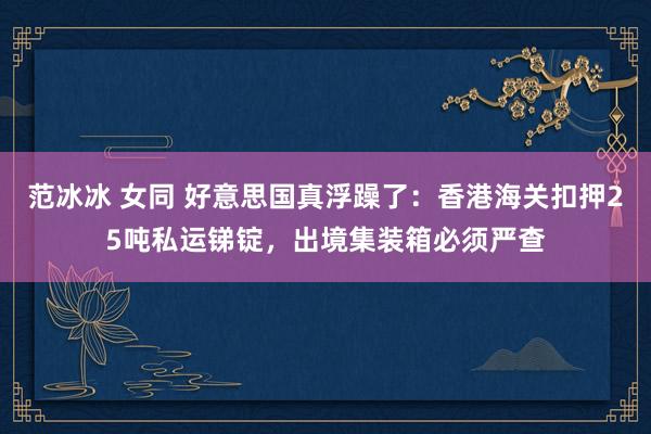 范冰冰 女同 好意思国真浮躁了：香港海关扣押25吨私运锑锭，出境集装箱必须严查
