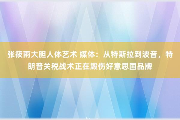 张筱雨大胆人体艺术 媒体：从特斯拉到波音，特朗普关税战术正在毁伤好意思国品牌