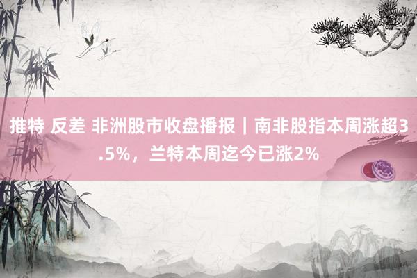 推特 反差 非洲股市收盘播报｜南非股指本周涨超3.5%，兰特本周迄今已涨2%
