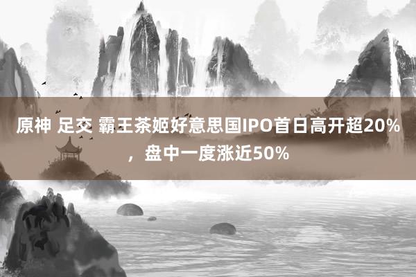 原神 足交 霸王茶姬好意思国IPO首日高开超20%，盘中一度涨近50%