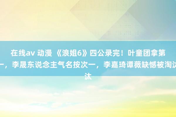 在线av 动漫 《浪姐6》四公录完！叶童团拿第一，李晟东说念主气名按次一，李嘉琦谭薇缺憾被淘汰
