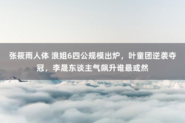 张筱雨人体 浪姐6四公规模出炉，叶童团逆袭夺冠，李晟东谈主气飙升谁最或然