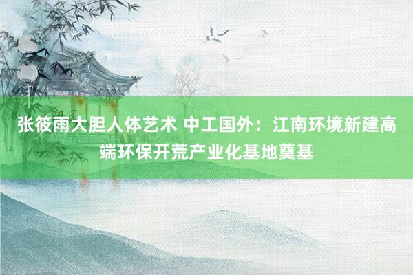 张筱雨大胆人体艺术 中工国外：江南环境新建高端环保开荒产业化基地奠基