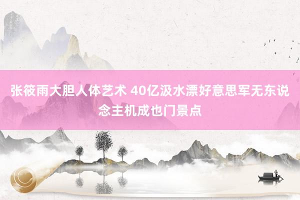 张筱雨大胆人体艺术 40亿汲水漂好意思军无东说念主机成也门景点