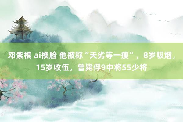 邓紫棋 ai换脸 他被称“天劣等一瘦”，8岁吸烟，15岁收伍，曾毙俘9中将55少将