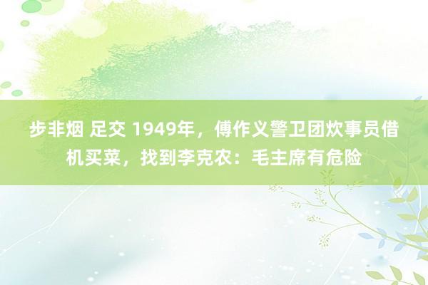 步非烟 足交 1949年，傅作义警卫团炊事员借机买菜，找到李克农：毛主席有危险
