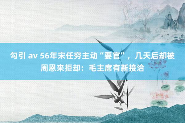 勾引 av 56年宋任穷主动“要官”，几天后却被周恩来拒却：毛主席有新接洽