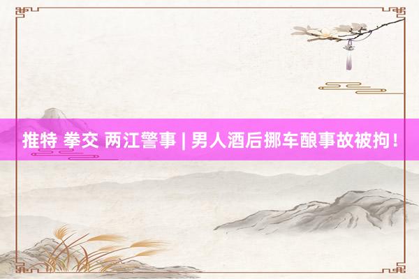 推特 拳交 两江警事 | 男人酒后挪车酿事故被拘！