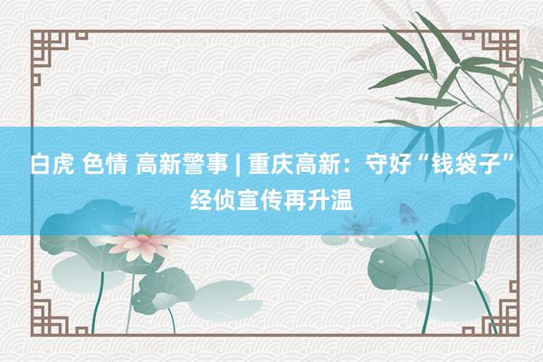 白虎 色情 高新警事 | 重庆高新：守好“钱袋子”经侦宣传再升温