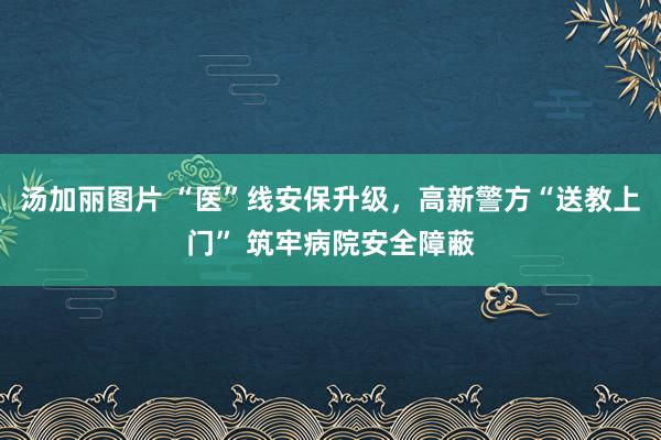 汤加丽图片 “医”线安保升级，高新警方“送教上门” 筑牢病院安全障蔽
