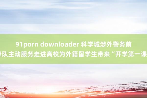 91porn downloader 科学城涉外警务前锋队主动服务走进高校为外籍留学生带来“开学第一课“