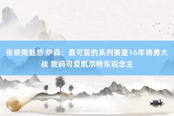 张筱雨魅惑 伊森：最可爱的系列赛是16年骑勇大战 我妈可爱凯尔特东说念主