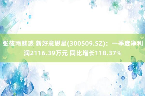 张筱雨魅惑 新好意思星(300509.SZ)：一季度净利润2116.39万元 同比增长118.37%