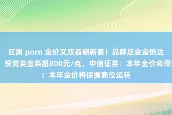 巨屌 porn 金价又双叒翻新高!品牌足金金饰达923元/克,投资类金条超800元/克,中信证券:本年金价将保握高位运转