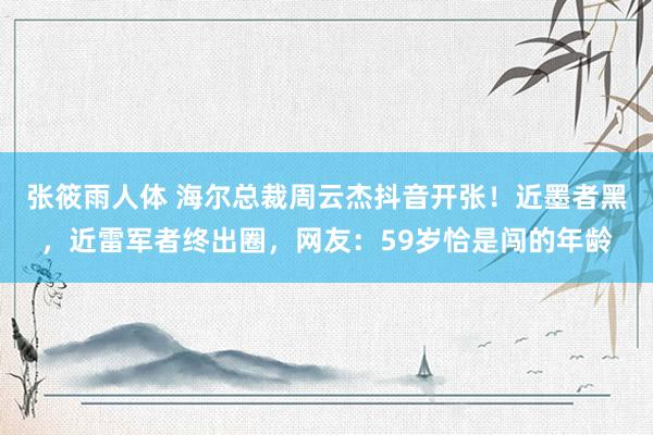 张筱雨人体 海尔总裁周云杰抖音开张！近墨者黑，近雷军者终出圈，网友：59岁恰是闯的年龄