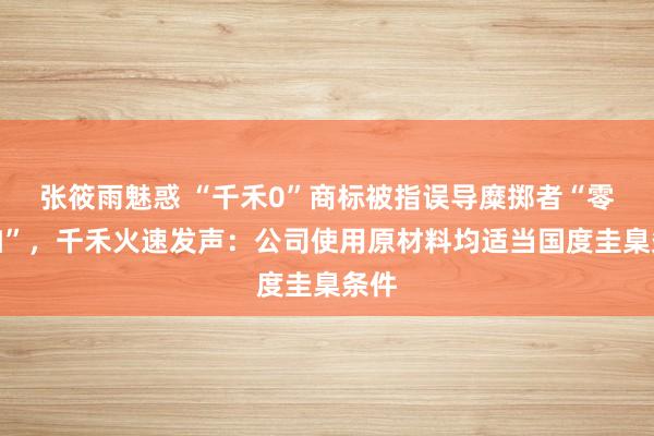 张筱雨魅惑 “千禾0”商标被指误导糜掷者“零添加”,千禾火速发声:公司使用原材料均适当国度圭臬条件