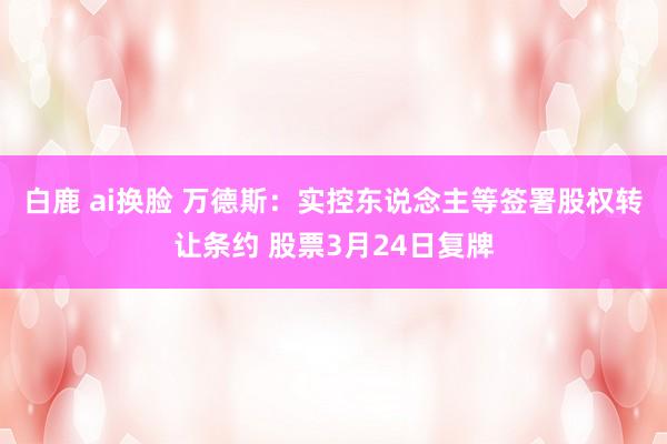 白鹿 ai换脸 万德斯：实控东说念主等签署股权转让条约 股票3月24日复牌