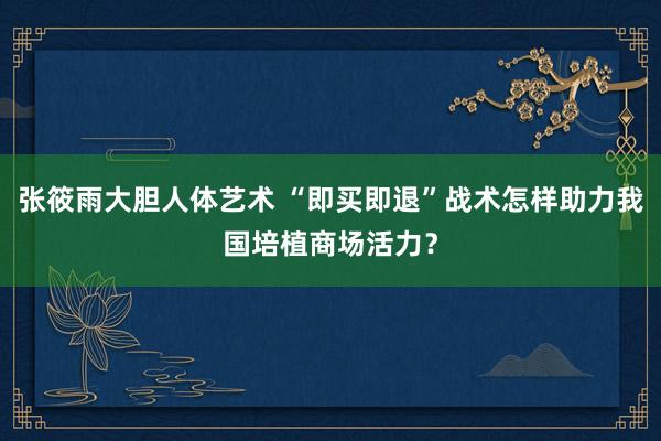 张筱雨大胆人体艺术 “即买即退”战术怎样助力我国培植商场活力？