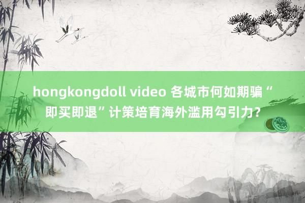 hongkongdoll video 各城市何如期骗“即买即退”计策培育海外滥用勾引力？