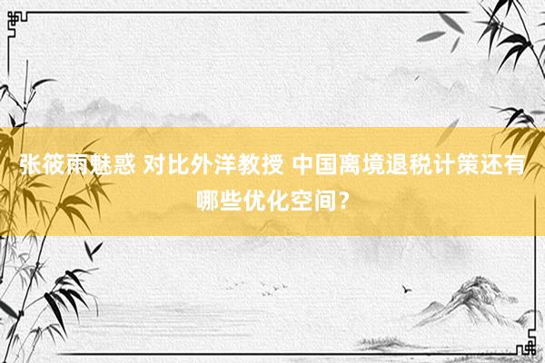 张筱雨魅惑 对比外洋教授 中国离境退税计策还有哪些优化空间?