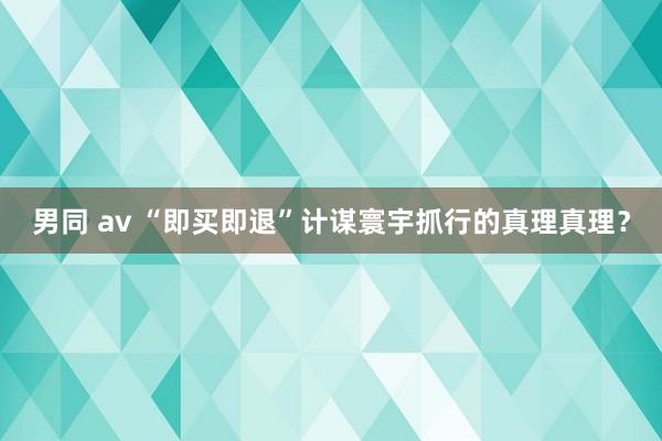 男同 av “即买即退”计谋寰宇抓行的真理真理？
