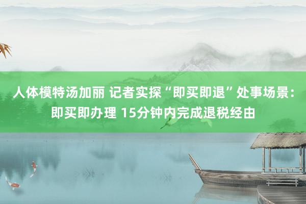 人体模特汤加丽 记者实探“即买即退”处事场景：即买即办理 15分钟内完成退税经由
