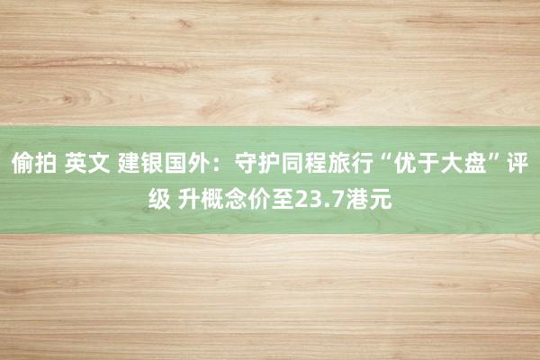 偷拍 英文 建银国外：守护同程旅行“优于大盘”评级 升概念价至23.7港元