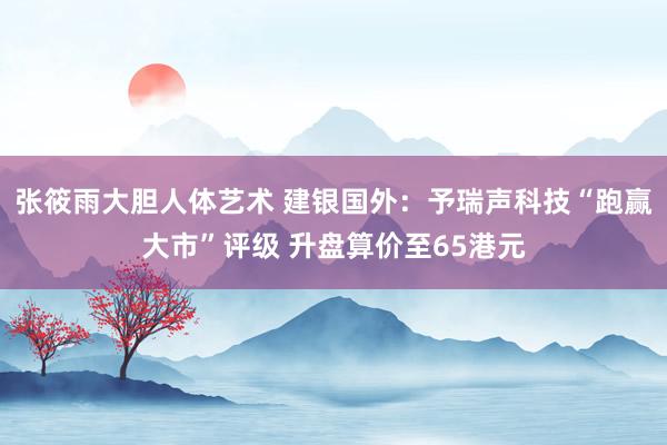 张筱雨大胆人体艺术 建银国外：予瑞声科技“跑赢大市”评级 升盘算价至65港元