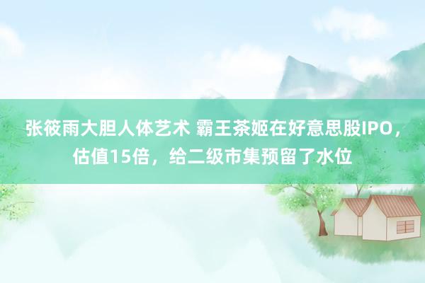 张筱雨大胆人体艺术 霸王茶姬在好意思股IPO，估值15倍，给二级市集预留了水位