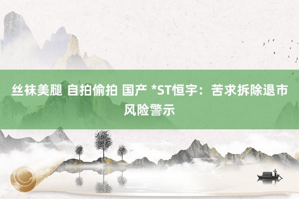 丝袜美腿 自拍偷拍 国产 *ST恒宇：苦求拆除退市风险警示