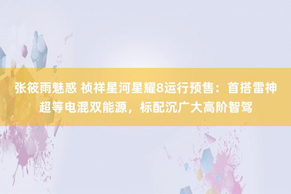 张筱雨魅惑 祯祥星河星耀8运行预售：首搭雷神超等电混双能源，标配沉广大高阶智驾