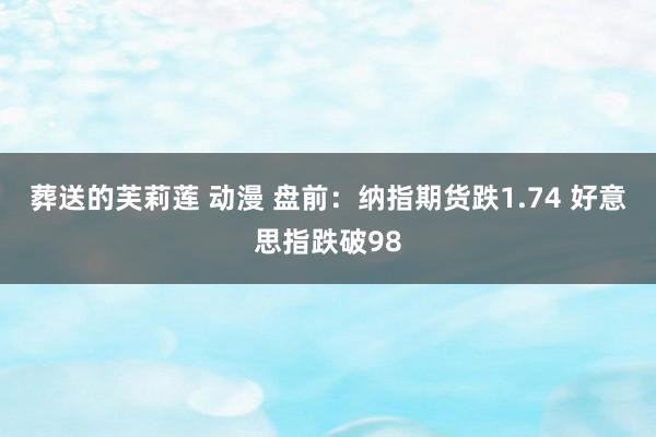 葬送的芙莉莲 动漫 盘前：纳指期货跌1.74 好意思指跌破98