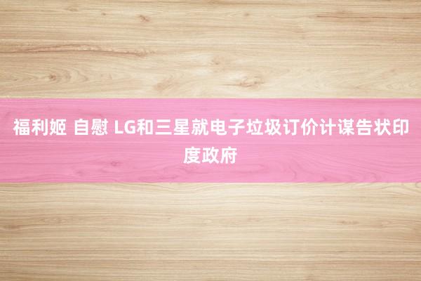 福利姬 自慰 LG和三星就电子垃圾订价计谋告状印度政府