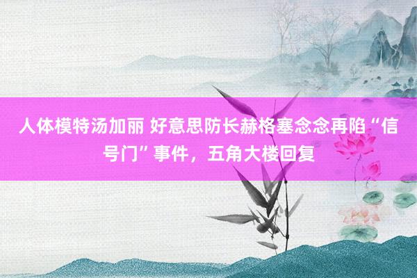 人体模特汤加丽 好意思防长赫格塞念念再陷“信号门”事件，五角大楼回复