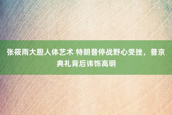 张筱雨大胆人体艺术 特朗普停战野心受挫，普京典礼背后讳饰高明