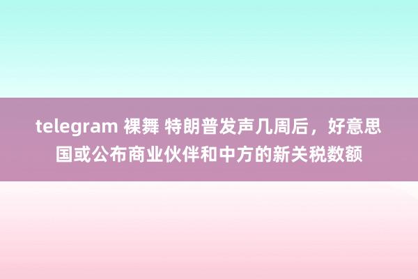 telegram 裸舞 特朗普发声几周后，好意思国或公布商业伙伴和中方的新关税数额
