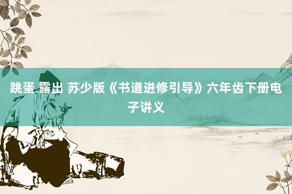 跳蛋 露出 苏少版《书道进修引导》六年齿下册电子讲义