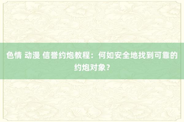 色情 动漫 信誉约炮教程：何如安全地找到可靠的约炮对象？
