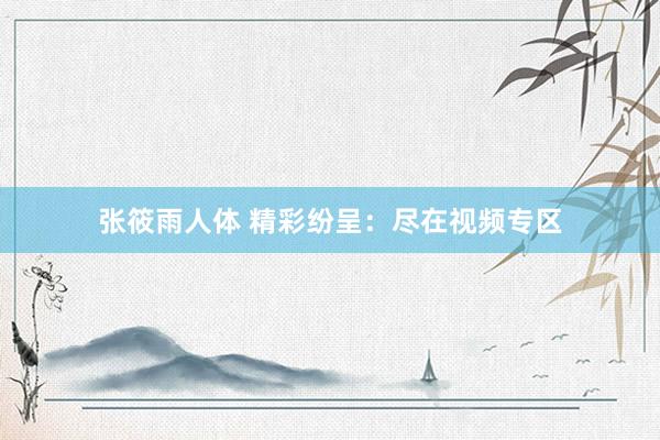张筱雨人体 精彩纷呈：尽在视频专区