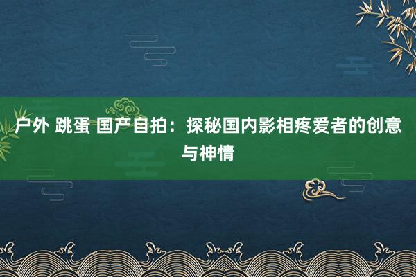户外 跳蛋 国产自拍：探秘国内影相疼爱者的创意与神情