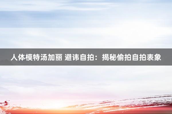 人体模特汤加丽 避讳自拍：揭秘偷拍自拍表象