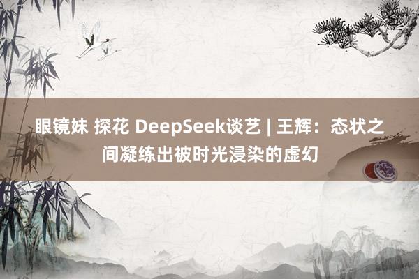 眼镜妹 探花 DeepSeek谈艺 | 王辉：态状之间凝练出被时光浸染的虚幻