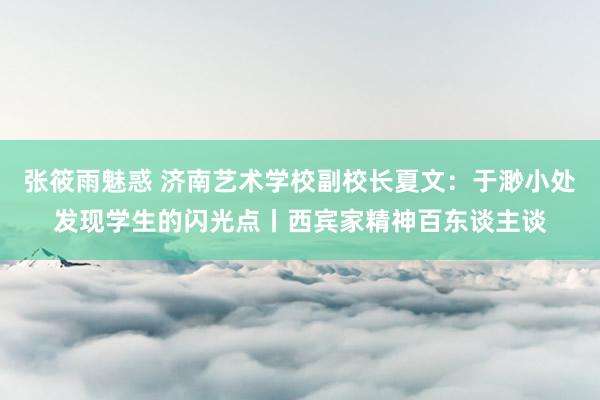 张筱雨魅惑 济南艺术学校副校长夏文：于渺小处发现学生的闪光点丨西宾家精神百东谈主谈