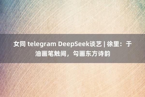 女同 telegram DeepSeek谈艺 | 徐里：于油画笔触间，勾画东方诗韵