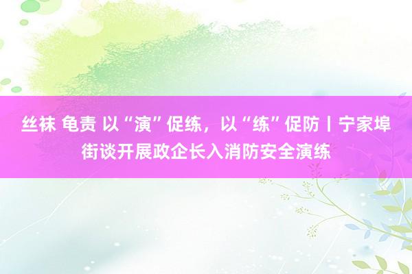 丝袜 龟责 以“演”促练，以“练”促防丨宁家埠街谈开展政企长入消防安全演练
