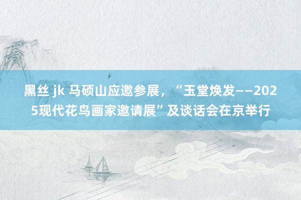 黑丝 jk 马硕山应邀参展，“玉堂焕发——2025现代花鸟画家邀请展”及谈话会在京举行